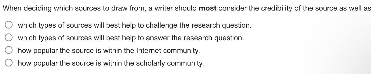 when deciding which sources to draw from, a writer should most consider the credibility of the source as well as\nwhich types of sources will best help to challenge the research question.\nwhich types of sources will best help to answer the research question.\nhow popular the source is within the internet community.\nhow popular the source is within the scholarly community.