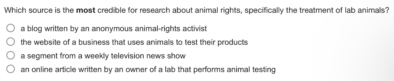 which source is the most credible for research about animal rights, specifically the treatment of lab animals?\n a blog written by an anonymous animal - rights activist\n the website of a business that uses animals to test their products\n a segment from a weekly television news show\n an online article written by an owner of a lab that performs animal testing