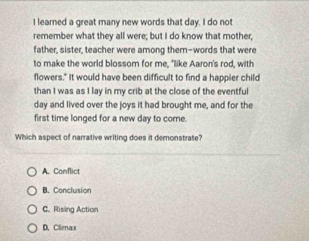 i learned a great many new words that day. i do not remember what they all were; but i do know that mother, father, sister, teacher were among them - words that were to make the world blossom for me, \like aarons rod, with flowers.\ it would have been difficult to find a happier child than i was as i lay in my crib at the close of the eventful day and lived over the joys it had brought me, and for the first time longed for a new day to come.\nwhich aspect of narrative writing does it demonstrate?\na. conflict\nb. conclusion\nc. rising action\nd. climax