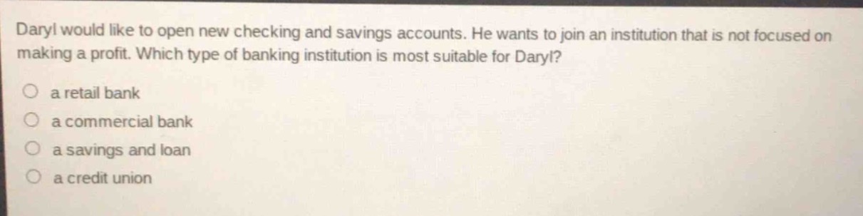 daryl would like to open new checking and savings accounts. he wants to join an institution that is not focused on making a profit. which type of banking institution is most suitable for daryl?\n○ a retail bank\n○ a commercial bank\n○ a savings and loan\n○ a credit union