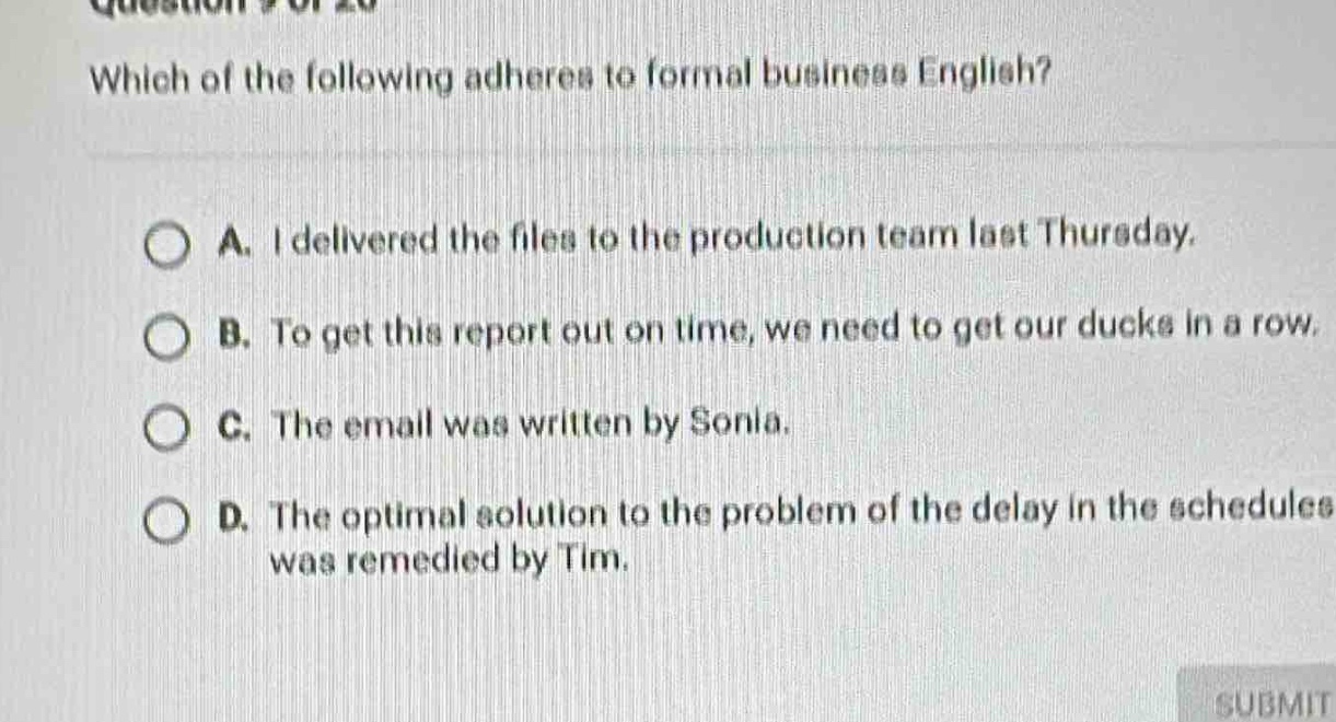 which of the following adheres to formal business english?\na. i delivered the files to the production team last thursday.\nb. to get this report out on time, we need to get our ducks in a row.\nc. the email was written by sonia.\nd. the optimal solution to the problem of the delay in the schedules was remedied by tim.
