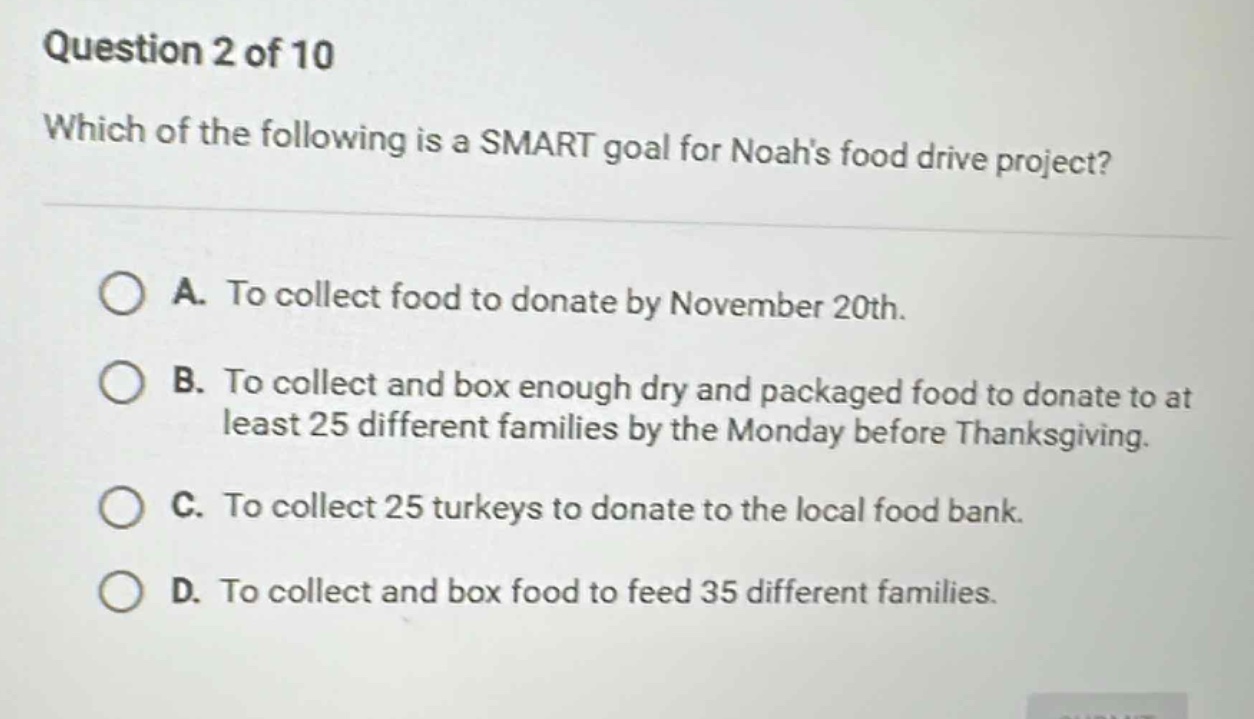 question 2 of 10\nwhich of the following is a smart goal for noahs food drive project?\na. to collect food to donate by november 20th.\nb. to collect and box enough dry and packaged food to donate to at least 25 different families by the monday before thanksgiving.\nc. to collect 25 turkeys to donate to the local food bank.\nd. to collect and box food to feed 35 different families.