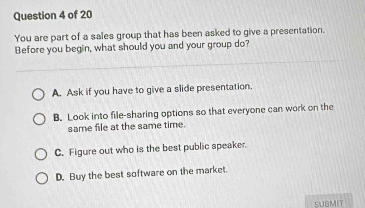 question 4 of 20\nyou are part of a sales group that has been asked to give a presentation. before you begin, what should you and your group do?\na. ask if you have to give a slide presentation.\nb. look into file - sharing options so that everyone can work on the same file at the same time.\nc. figure out who is the best public speaker.\nd. buy the best software on the market.