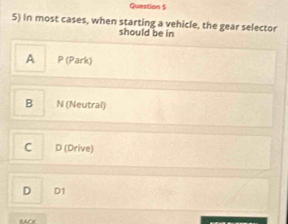 question 5\n5) in most cases, when starting a vehicle, the gear selector should be in\na p (park)\nb n (neutral)\nc d (drive)\nd d1