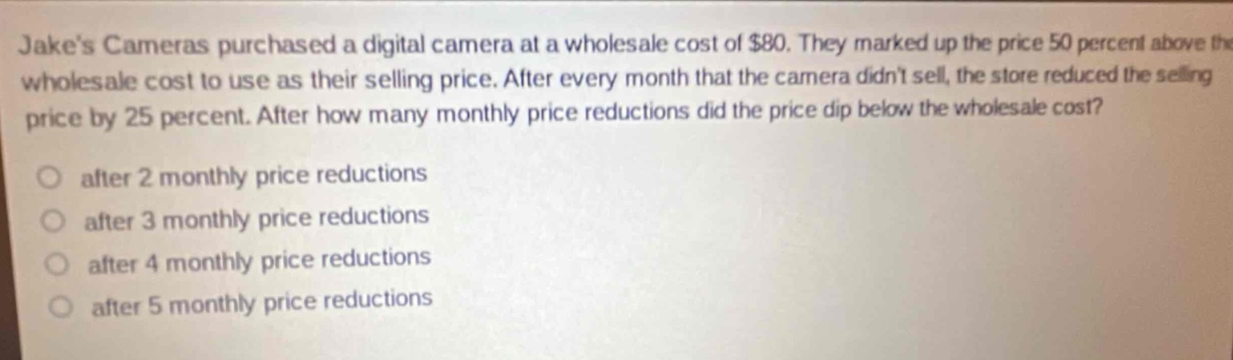 jakes cameras purchased a digital camera at a wholesale cost of $80. they marked up the price 50 percent above the wholesale cost to use as their selling price. after every month that the camera didnt sell, the store reduced the selling price by 25 percent. after how many monthly price reductions did the price dip below the wholesale cost?\n\nafter 2 monthly price reductions\nafter 3 monthly price reductions\nafter 4 monthly price reductions\nafter 5 monthly price reductions