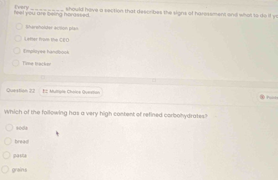 every __________ should have a section that describes the signs of harassment and what to do if you feel you are being harassed.\nshareholder action plan\nletter from the ceo\nemployee handbook\ntime tracker\nquestion 22 := multiple choice question\nwhich of the following has a very high content of refined carbohydrates?\nsoda\nbread\npasta\ngrains