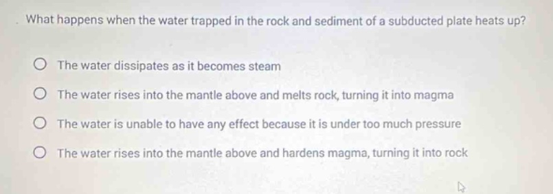 what happens when the water trapped in the rock and sediment of a subducted plate heats up?\nthe water dissipates as it becomes steam\nthe water rises into the mantle above and melts rock, turning it into magma\nthe water is unable to have any effect because it is under too much pressure\nthe water rises into the mantle above and hardens magma, turning it into rock