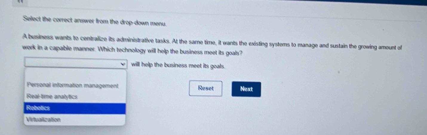 select the correct answer from the drop - down menu.\na business wants to centralize its administrative tasks. at the same time, it wants the existing systems to manage and sustain the growing amount of work in a capable manner. which technology will help the business meet its goals?\nwill help the business meet its goals.\npersonal information management\nreal - time analytics\nrobotics\nvirtualization
