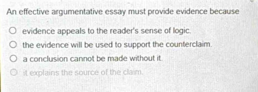 an effective argumentative essay must provide evidence because\no evidence appeals to the readers sense of logic.\no the evidence will be used to support the counter - claim.\no a conclusion cannot be made without it.\no it explains the source of the claim.