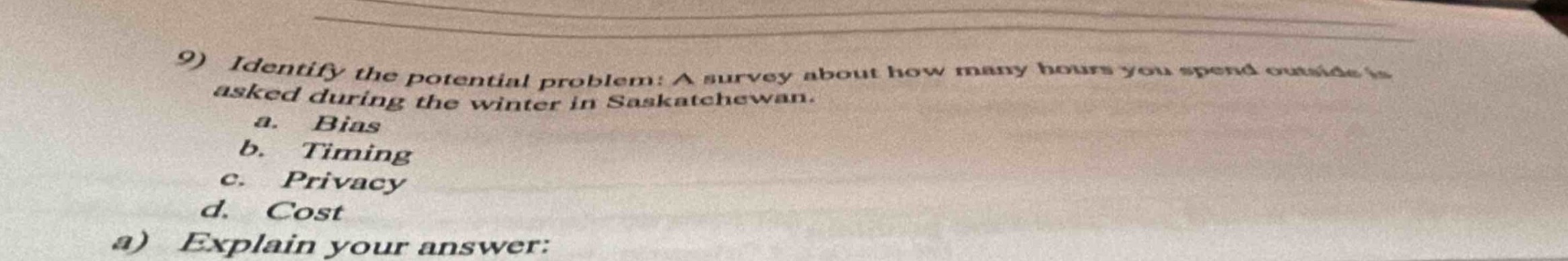 9) identify the potential problem: a survey about how many hours you spend outside is asked during the winter in saskatchewan.\n a. bias\n b. timing\n c. privacy\n d. cost\n a) explain your answer: