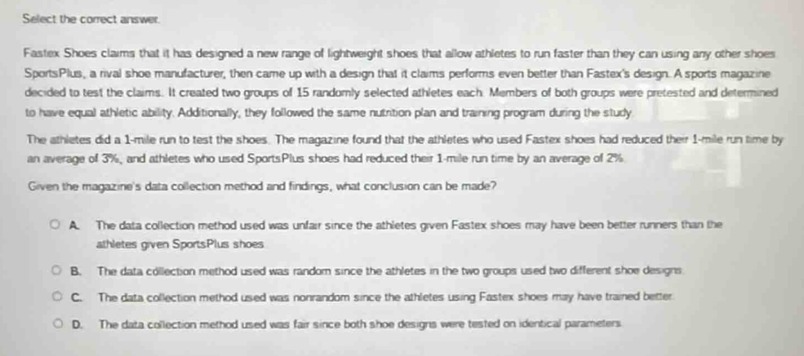 select the correct answer.\nfastex shoes claims that it has designed a new range of lightweight shoes that allow athletes to run faster than they can using any other shoes. sportsplus, a rival shoe manufacturer, then came up with a design that it claims performs even better than fastexs design. a sports magazine decided to test the claims. it created two groups of 15 randomly selected athletes each. members of both groups were pre - tested and determined to have equal athletic ability. additionally, they followed the same nutrition plan and training program during the study.\nthe athletes did a 1 - mile run to test the shoes. the magazine found that the athletes who used fastex shoes had reduced their 1 - mile run time by an average of 3%, and athletes who used sportsplus shoes had reduced their 1 - mile run time by an average of 2%.\ngiven the magazines data collection method and findings, what conclusion can be made?\n\na. the data collection method used was unfair since the athletes given fastex shoes may have been better runners than the athletes given sportsplus shoes.\n\nb. the data collection method used was random since the athletes in the two groups used two different shoe designs.\n\nc. the data collection method used was non - random since the athletes using fastex shoes may have trained better.\n\nd. the data collection method used was fair since both shoe designs were tested on identical parameters.
