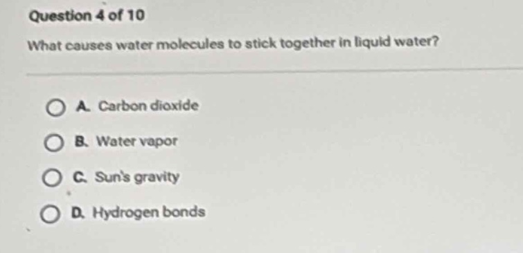 question 4 of 10\nwhat causes water molecules to stick together in liquid water?\na. carbon dioxide\nb. water vapor\nc. suns gravity\nd. hydrogen bonds