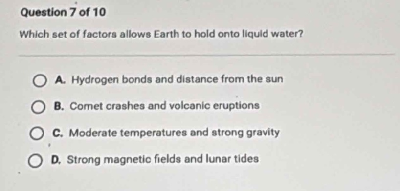 question 7 of 10\nwhich set of factors allows earth to hold onto liquid water?\n\na. hydrogen bonds and distance from the sun\nb. comet crashes and volcanic eruptions\nc. moderate temperatures and strong gravity\nd. strong magnetic fields and lunar tides