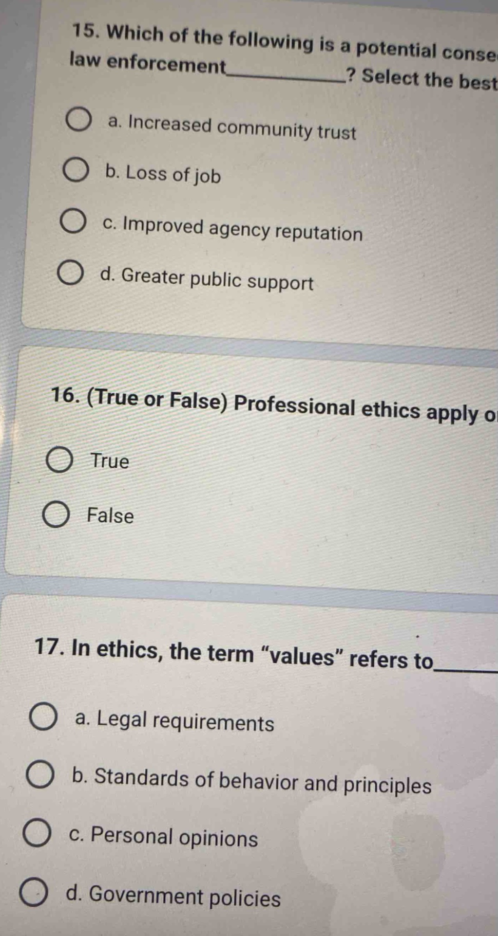15. which of the following is a potential conse law enforcement______? select the best a. increased community trust b. loss of job c. improved agency reputation d. greater public support 16. (true or false) professional ethics apply o true false 17. in ethics, the term “values” refers to____ a. legal requirements b. standards of behavior and principles c. personal opinions d. government policies