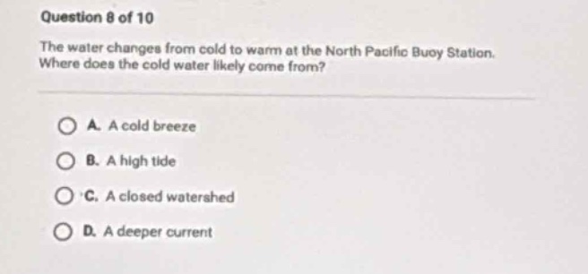 question 8 of 10\nthe water changes from cold to warm at the north pacific buoy station. where does the cold water likely come from?\na. a cold breeze\nb. a high tide\nc. a closed watershed\nd. a deeper current