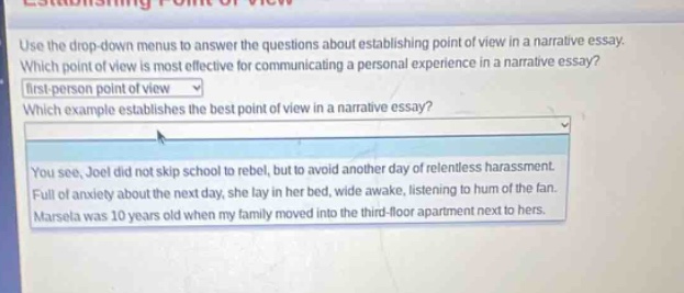 use the drop - down menus to answer the questions about establishing point of view in a narrative essay. which point of view is most effective for communicating a personal experience in a narrative essay? first - person point of view which example establishes the best point of view in a narrative essay? you see, joel did not skip school to rebel, but to avoid another day of relentless harassment. full of anxiety about the next day, she lay in her bed, wide awake, listening to hum of the fan. marcela was 10 years old when my family moved into the third - floor apartment next to hers.