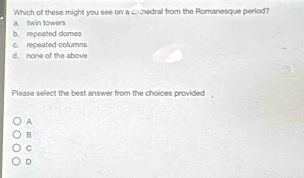 which of these might you see on a cathedral from the romanesque period?\na. twin towers\nb. repeated domes\nc. repeated columns\nd. none of the above\nplease select the best answer from the choices provided