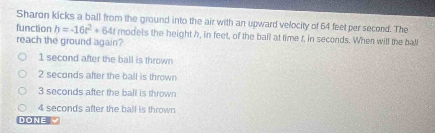 sharon kicks a ball from the ground into the air with an upward velocity of 64 feet per second. the function h = -16t² + 64t models the height h, in feet, of the ball at time t, in seconds. when will the ball reach the ground again? 1 second after the ball is thrown 2 seconds after the ball is thrown 3 seconds after the ball is thrown 4 seconds after the ball is thrown done