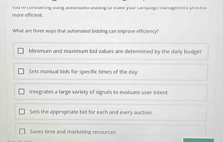 youre considering using automated bidding to make your campaign management process more efficient.\nwhat are three ways that automated bidding can improve efficiency?\n□ minimum and maximum bid values are determined by the daily budget\n□ sets manual bids for specific times of the day\n□ integrates a large variety of signals to evaluate user intent\n□ sets the appropriate bid for each and every auction\n□ saves time and marketing resources