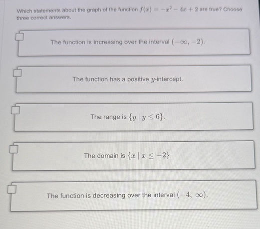 which statements about the graph of the function (f(x)=-x^{2}-4x + 2) are true? choose three correct answers. the function is increasing over the interval ((-infty,-2)). the function has a positive (y)-intercept. the range is ({y|yleq6}). the domain is ({x|xleq - 2}). the function is decreasing over the interval ((-4,infty)).