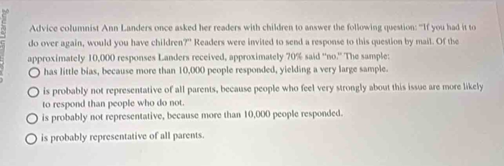 advice columnist ann landers once asked her readers with children to answer the following question: if you had it to do over again, would you have children? readers were invited to send a response to this question by mail. of the approximately 10,000 responses landers received, approximately 70% said \no.\ the sample: \n○ has little bias, because more than 10,000 people responded, yielding a very large sample.\n○ is probably not representative of all parents, because people who feel very strongly about this issue are more likely to respond than people who do not.\n○ is probably not representative, because more than 10,000 people responded.\n○ is probably representative of all parents.