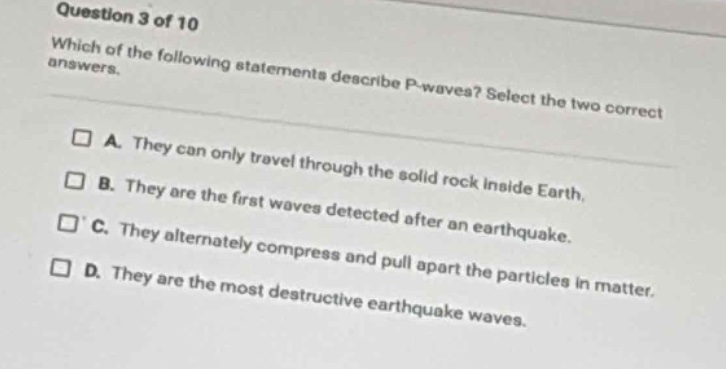 question 3 of 10\nwhich of the following statements describe p - waves? select the two correct answers.\n□ a. they can only travel through the solid rock inside earth.\n□ b. they are the first waves detected after an earthquake.\n□ c. they alternately compress and pull apart the particles in matter.\n□ d. they are the most destructive earthquake waves.