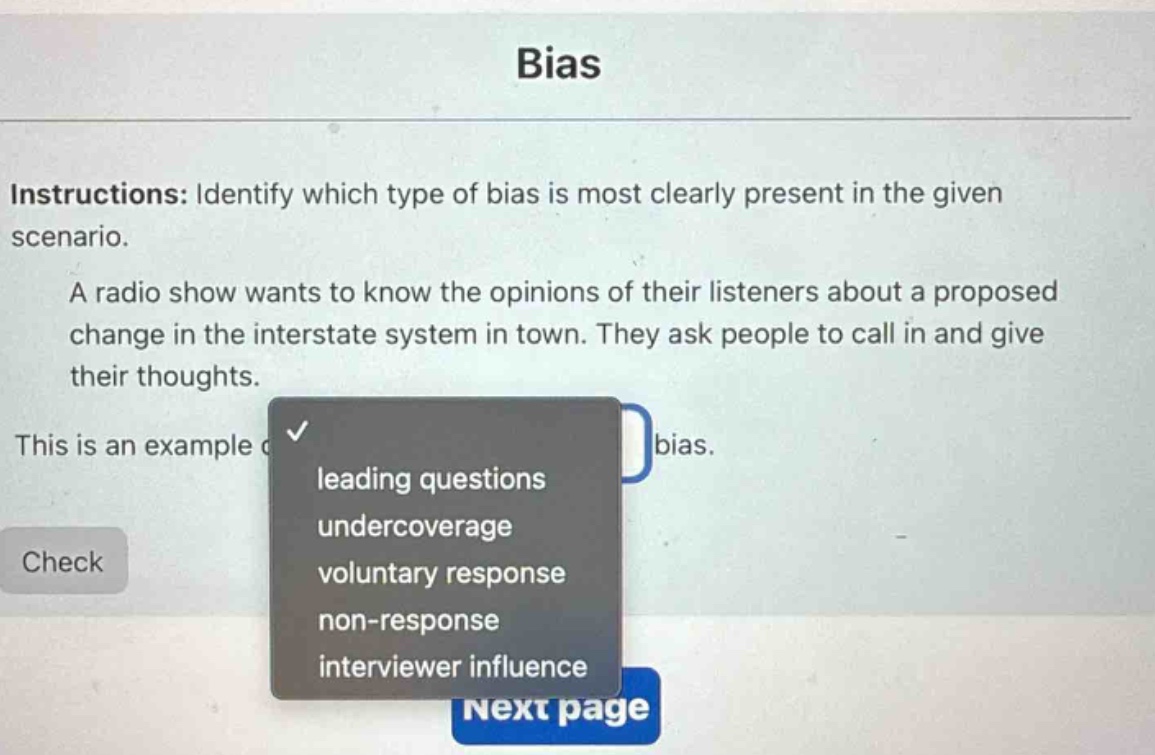 bias\ninstructions: identify which type of bias is most clearly present in the given scenario.\na radio show wants to know the opinions of their listeners about a proposed change in the interstate system in town. they ask people to call in and give their thoughts.\nthis is an example of\nleading questions\nundercoverage\nvoluntary response\nnon - response\ninterviewer influence