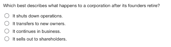 which best describes what happens to a corporation after its founders retire?\nit shuts down operations.\nit transfers to new owners.\nit continues in business.\nit sells out to shareholders.
