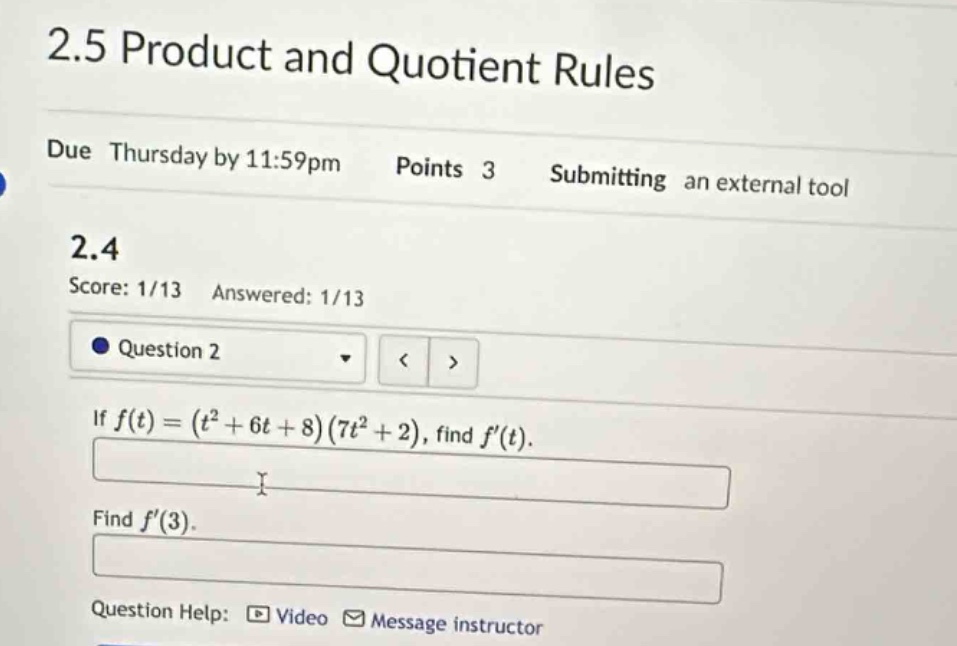 2.5 product and quotient rules\ndue thursday by 11:59pm points 3 submitting an external tool\n2.4\nscore: 1/13 answered: 1/13\nquestion 2\nif (f(t)=(t^{2}+6t + 8)(7t^{2}+2)), find (f(t)).\nfind (f(3)).\nquestion help: video message instructor