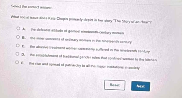 select the correct answer. what social issue does kate chopin primarily depict in her story the story of an hour? a. the defeatist attitude of genteel nineteenth - century women b. the inner concerns of ordinary women in the nineteenth century c. the abusive treatment women commonly suffered in the nineteenth century d. the establishment of traditional gender roles that confined women to the kitchen e. the rise and spread of patriarchy to all the major institutions in society