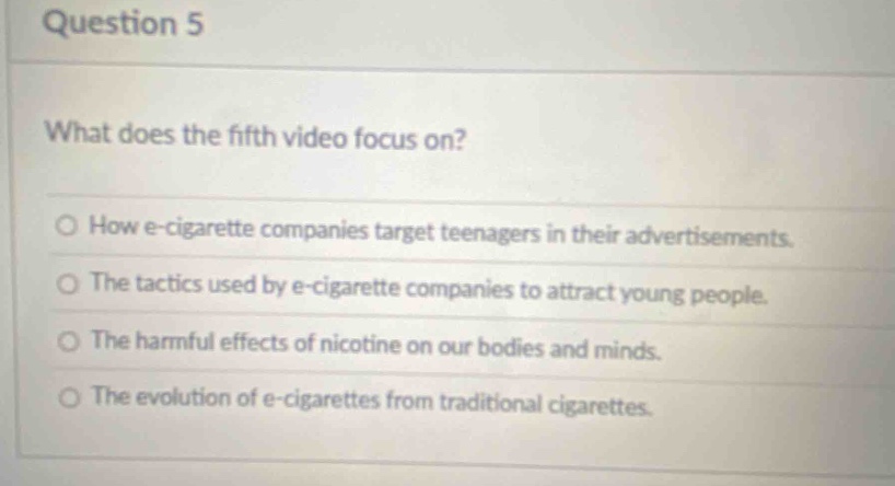 question 5\nwhat does the fifth video focus on?\no how e - cigarette companies target teenagers in their advertisements.\no the tactics used by e - cigarette companies to attract young people.\no the harmful effects of nicotine on our bodies and minds.\no the evolution of e - cigarettes from traditional cigarettes.