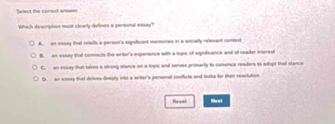 select the correct answer.\nwhich description most clearly defines a personal essay?\na. an essay that retells a persons significant memories in a socially relevant context\nb. an essay that connects the writers experience with a topic of significance and of reader interest\nc. an essay that takes a strong stance on a topic and serves primarily to convince readers to adopt that stance\nd. an essay that delves deeply into a writers personal conflicts and looks for their resolution