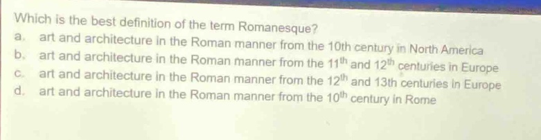 which is the best definition of the term romanesque?\na. art and architecture in the roman manner from the 10th century in north america\nb. art and architecture in the roman manner from the 11th and 12th centuries in europe\nc. art and architecture in the roman manner from the 12th and 13th centuries in europe\nd. art and architecture in the roman manner from the 10th century in rome