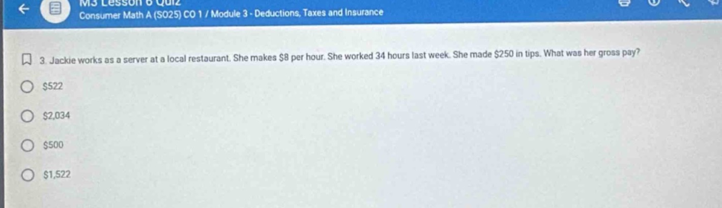 3. jackie works as a server at a local restaurant. she makes $8 per hour. she worked 34 hours last week. she made $250 in tips. what was her gross pay?\n$522\n$2,034\n$500\n$1,522
