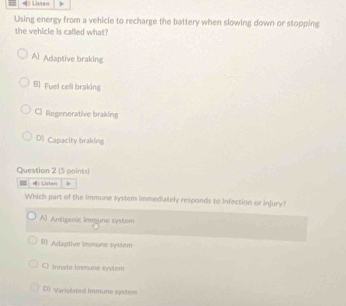 using energy from a vehicle to recharge the battery when slowing down or stopping the vehicle is called what?\na) adaptive braking\nb) fuel cell braking\nc) regenerative braking\nd) capacity braking\nquestion 2 (5 points)\nwhich part of the immune system immediately responds to infection or injury?\na) antigenic immune system\nb) adaptive immune system\nc) innate immune system\nd) variolated immune system