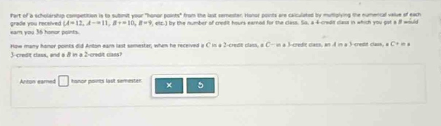 part of a scholarship competition is to submit your \honor points\ from the last semester. honor points are calculated by multiplying the numerical value of each grade you received ($a = 12$, $a-=11$, $b + = 10$, $b = 9$, etc.) by the number of credit - hours earned for the class. so, a 4 - credit class in which you got a $b$ would earn you 36 honor points.\nhow many honor points did anton earn last semester, when he received a $c$ in a 2 - credit class, a $c-$ in a 3 - credit class, an $a$ in a 3 - credit class, a $c +$ in a 3 - credit class, and a $b$ in a 2 - credit class?\nanton earned honor points last semester.