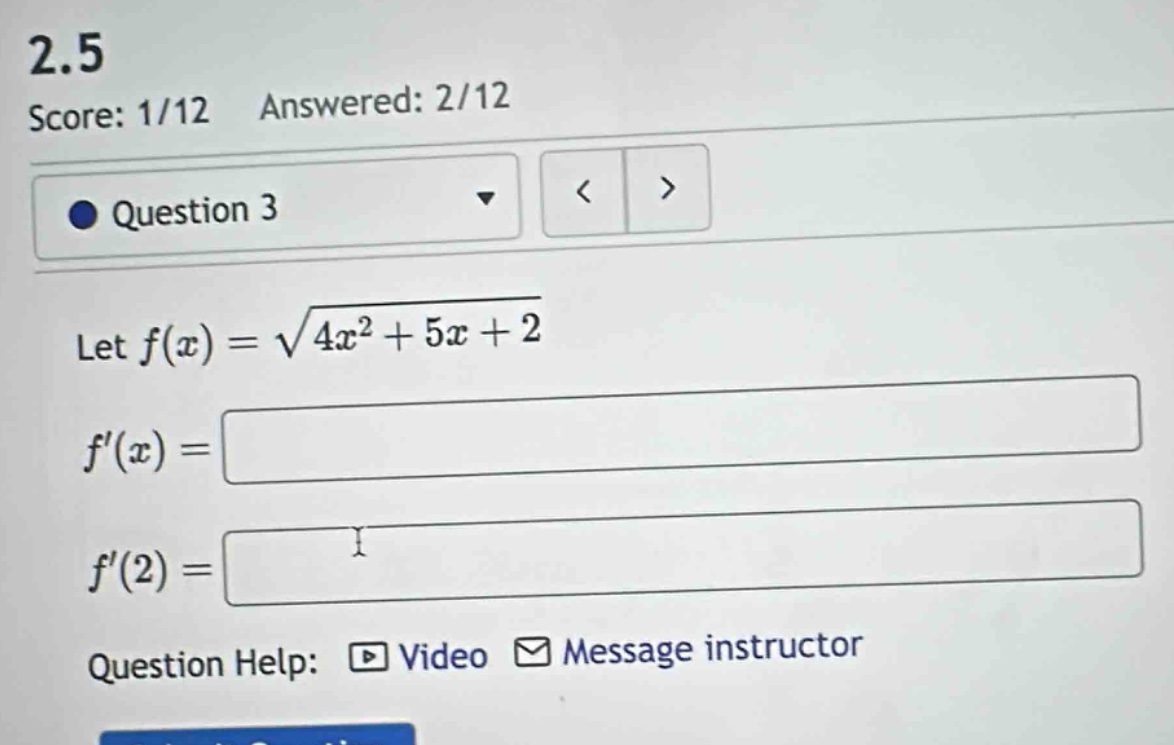 2.5\nscore: 1/12 answered: 2/12\nquestion 3\nlet $f(x)=sqrt{4x^{2}+5x + 2}$\n$f(x)=\n$f(2)=\nquestion help: video message instructor