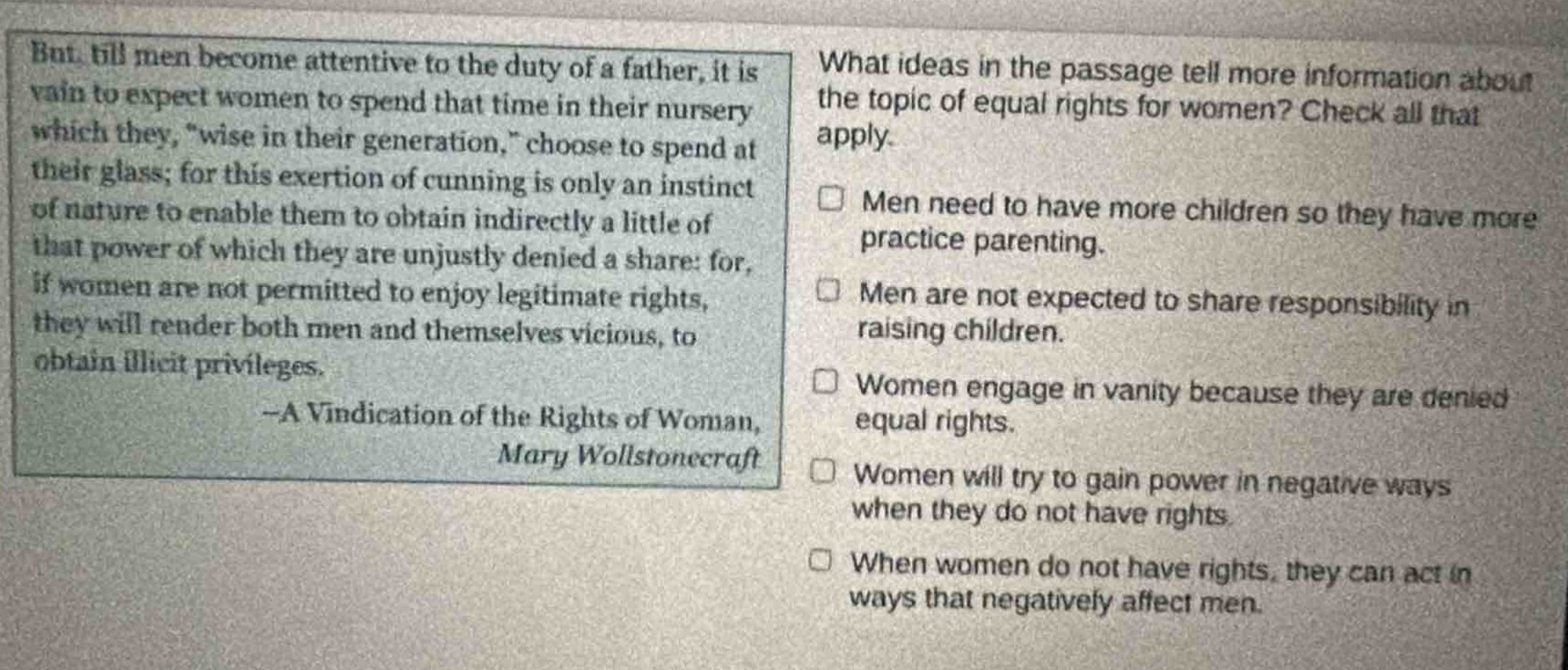 but, till men become attentive to the duty of a father, it is vain to expect women to spend that time in their nursery which they, \wise in their generation,\ choose to spend at their glass; for this exertion of cunning is only an instinct of nature to enable them to obtain indirectly a little of that power of which they are unjustly denied a share: for, if women are not permitted to enjoy legitimate rights, they will render both men and themselves vicious, to obtain illicit privileges. -a vindication of the rights of woman, mary wollstonecraft\nwhat ideas in the passage tell more information about the topic of equal rights for women? check all that apply.\n□ men need to have more children so they have more practice parenting.\n□ men are not expected to share responsibility in raising children.\n□ women engage in vanity because they are denied equal rights.\n□ women will try to gain power in negative ways when they do not have rights.\n□ when women do not have rights, they can act in ways that negatively affect men.