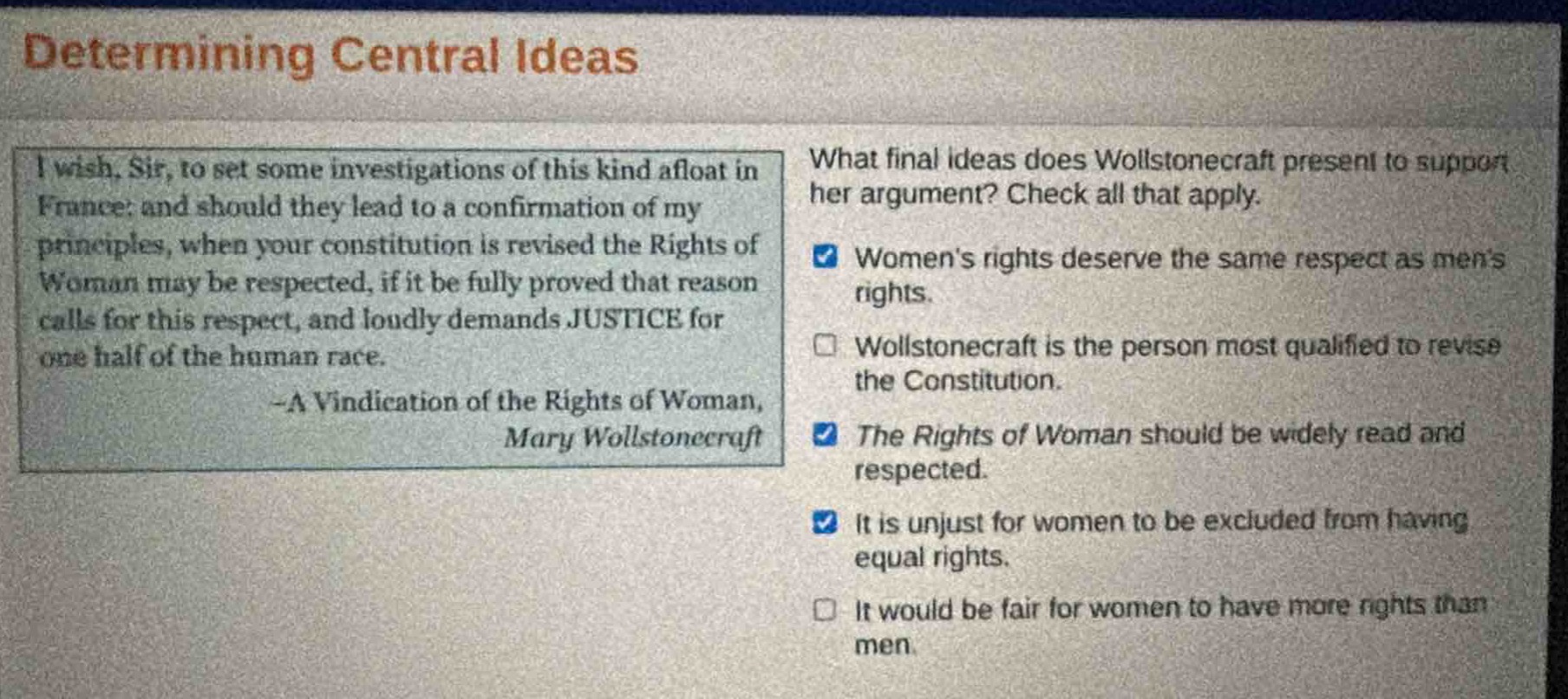 determining central ideas\ni wish, sir, to set some investigations of this kind afloat in france: and should they lead to a confirmation of my principles, when your constitution is revised the rights of woman may be respected, if it be fully proved that reason calls for this respect, and loudly demands justice for one half of the human race.\n-a vindication of the rights of woman, mary wollstonecraft\nwhat final ideas does wollstonecraft present to support her argument? check all that apply.\nwomens rights deserve the same respect as mens rights.\nwollstonecraft is the person most qualified to revise the constitution.\nthe rights of woman should be widely read and respected.\nit is unjust for women to be excluded from having equal rights.\nit would be fair for women to have more rights than men.