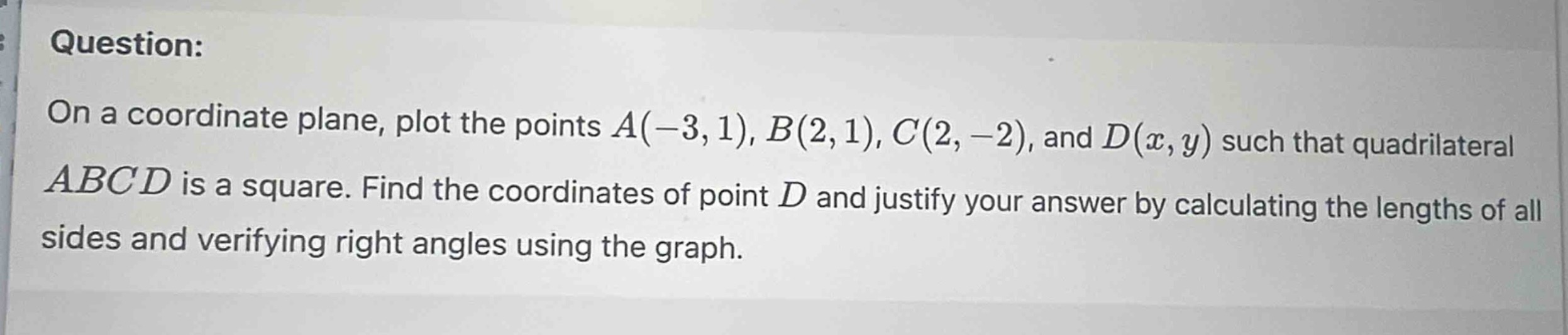 question: on a coordinate plane, plot the points a(-3,1), b(2,1), c(2,-2), and d(x,y) such that quadrilateral abcd is a square. find the coordinates of point d and justify your answer by calculating the lengths of all sides and verifying right angles using the graph.