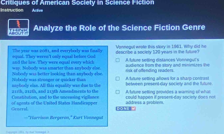 critiques of american society in science fiction\ninstruction active\nanalyze the role of the science fiction genre\nthe year was 2081, and everybody was finally equal. they werent only equal before god and the law. they were equal every which way. nobody was smarter than anybody else. nobody was better looking than anybody else. nobody was stronger or quicker than anybody else. all this equality was due to the 211th, 212th, and 213th amendments to the constitution, and to the unceasing vigilance of agents of the united states handicapper general.\n—“harrison bergeron,” kurt vonnegut\nvonnegut wrote this story in 1961. why did he describe a society 120 years in the future?\na future setting distances vonneguts audience from the story and minimizes the risk of offending readers.\na future setting allows for a sharp contrast between present - day society and the future.\na future setting provides a warning of what could happen if present - day society does not address a problem.\ndone