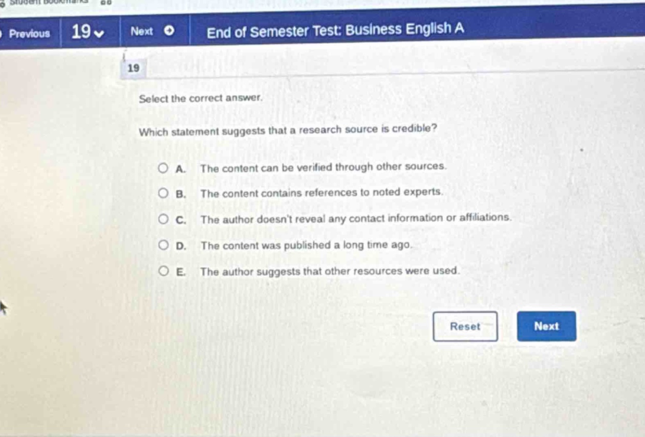 select the correct answer. which statement suggests that a research source is credible? a. the content can be verified through other sources. b. the content contains references to noted experts. c. the author doesn’t reveal any contact information or affiliations. d. the content was published a long time ago. e. the author suggests that other resources were used.