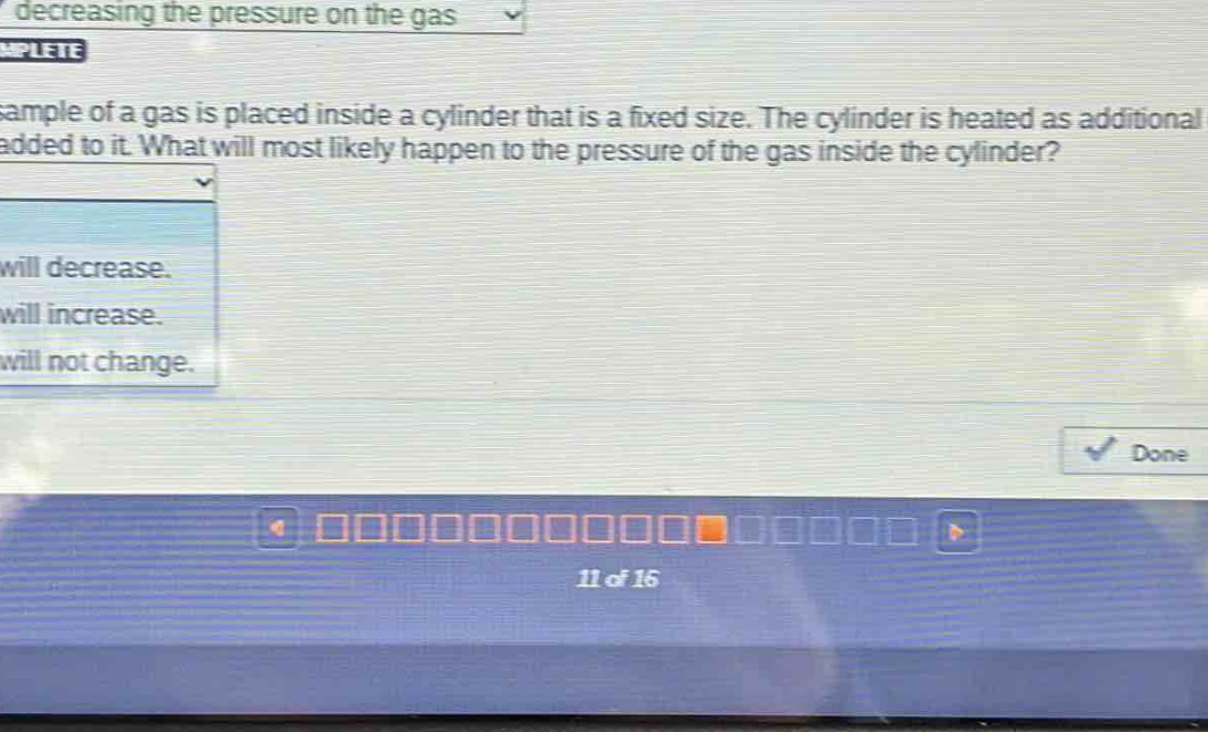 a sample of a gas is placed inside a cylinder that is a fixed size. the cylinder is heated as additional gas is added to it. what will most likely happen to the pressure of the gas inside the cylinder? it will decrease. it will increase. it will not change.