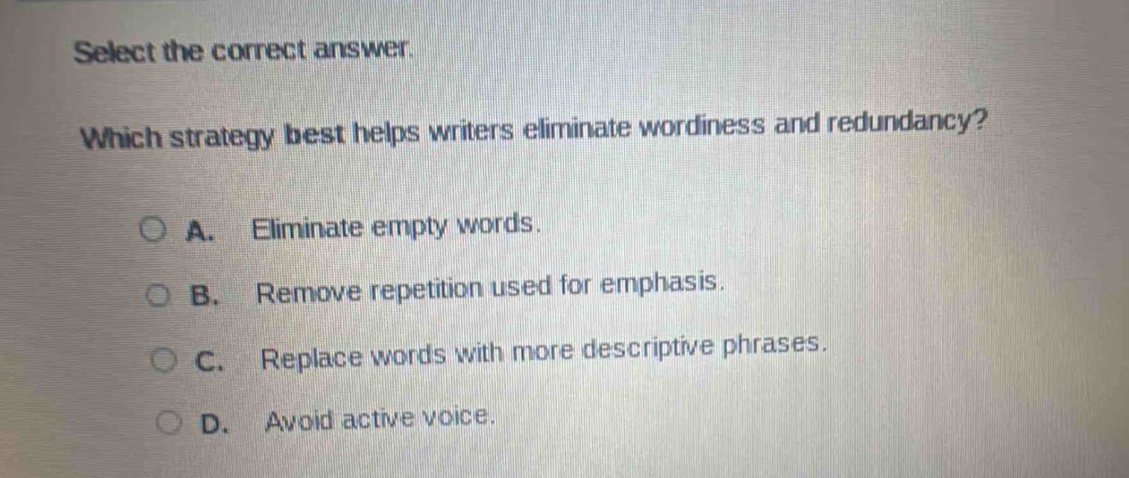 select the correct answer. which strategy best helps writers eliminate wordiness and redundancy? a. eliminate empty words. b. remove repetition used for emphasis. c. replace words with more descriptive phrases. d. avoid active voice.