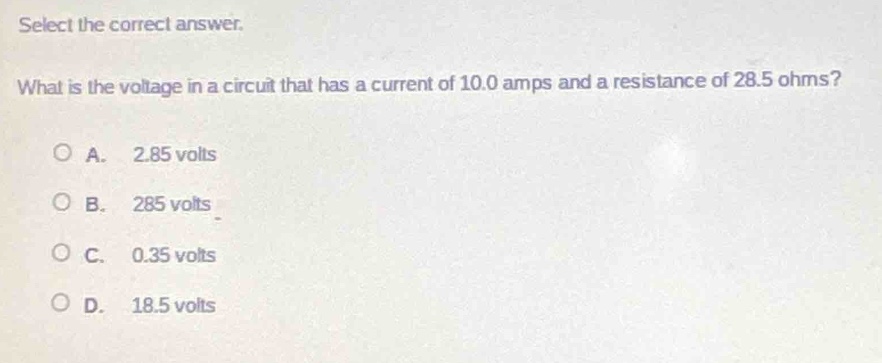select the correct answer.\nwhat is the voltage in a circuit that has a current of 10.0 amps and a resistance of 28.5 ohms?\na. 2.85 volts\nb. 285 volts\nc. 0.35 volts\nd. 18.5 volts