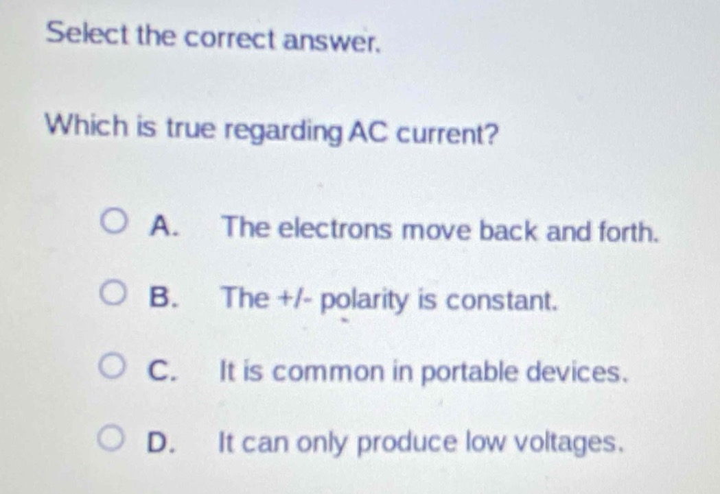 select the correct answer. which is true regarding ac current? a. the electrons move back and forth. b. the +/- polarity is constant. c. it is common in portable devices. d. it can only produce low voltages.