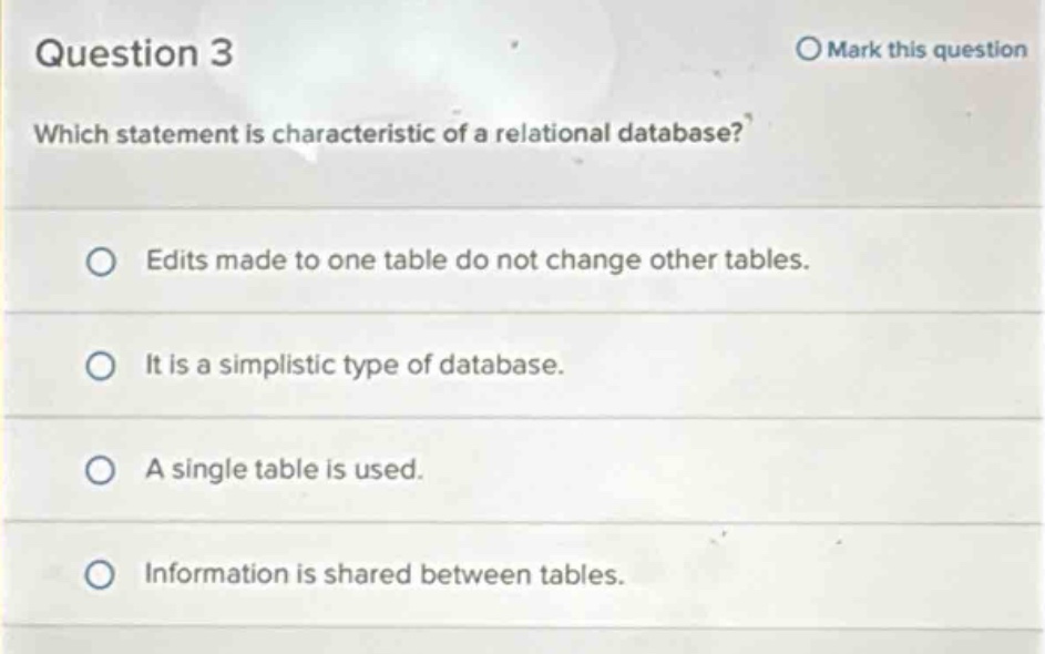 question 3\nwhich statement is characteristic of a relational database?\nedits made to one table do not change other tables.\nit is a simplistic type of database.\na single table is used.\ninformation is shared between tables.
