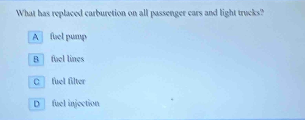 what has replaced carburetion on all passenger cars and light trucks?\na fuel pump\nb fuel lines\nc fuel filter\nd fuel injection