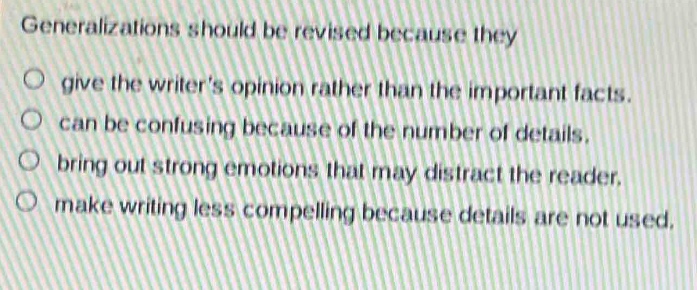 generalizations should be revised because they\n○ give the writer’s opinion rather than the important facts.\n○ can be confusing because of the number of details.\n○ bring out strong emotions that may distract the reader.\n○ make writing less compelling because details are not used.