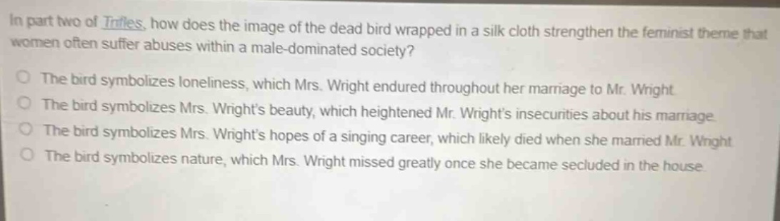 in part two of *trifles*, how does the image of the dead bird wrapped in a silk cloth strengthen the feminist theme that women often suffer abuses within a male - dominated society?\nthe bird symbolizes loneliness, which mrs. wright endured throughout her marriage to mr. wright\nthe bird symbolizes mrs. wrights beauty, which heightened mr. wrights insecurities about his marriage\nthe bird symbolizes mrs. wrights hopes of a singing career, which likely died when she married mr. wright\nthe bird symbolizes nature, which mrs. wright missed greatly once she became secluded in the house